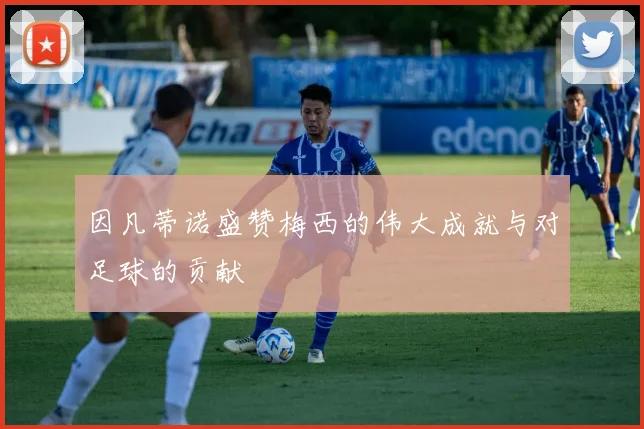 因凡蒂诺盛赞梅西的伟大成就与对足球的贡献