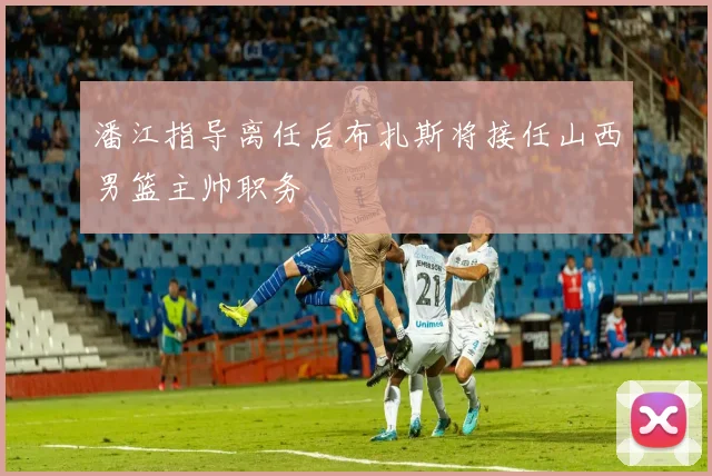 潘江指导离任后布扎斯将接任山西男篮主帅职务