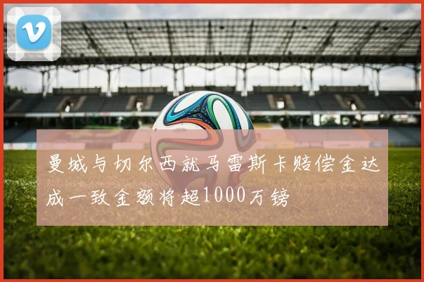 曼城与切尔西就马雷斯卡赔偿金达成一致金额将超1000万镑