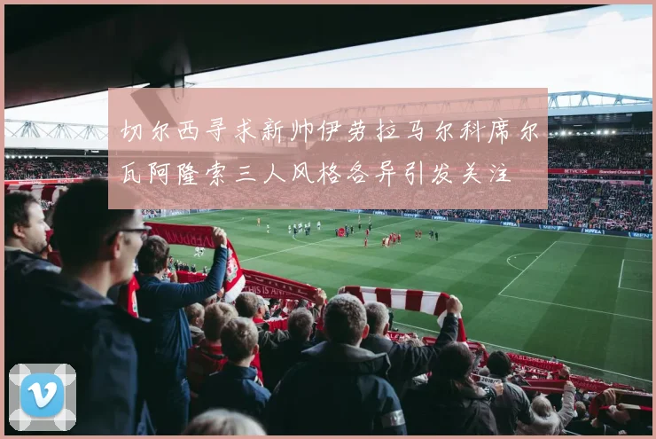 切尔西寻求新帅伊劳拉马尔科席尔瓦阿隆索三人风格各异引发关注
