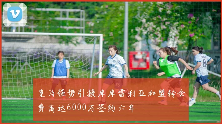 皇马强势引援库库雷利亚加盟转会费高达6000万签约六年