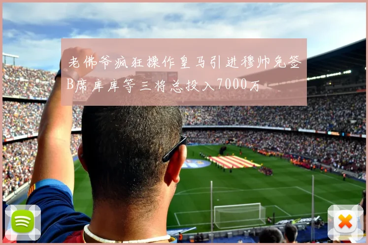 老佛爷疯狂操作皇马引进穆帅免签B席库库等三将总投入7000万