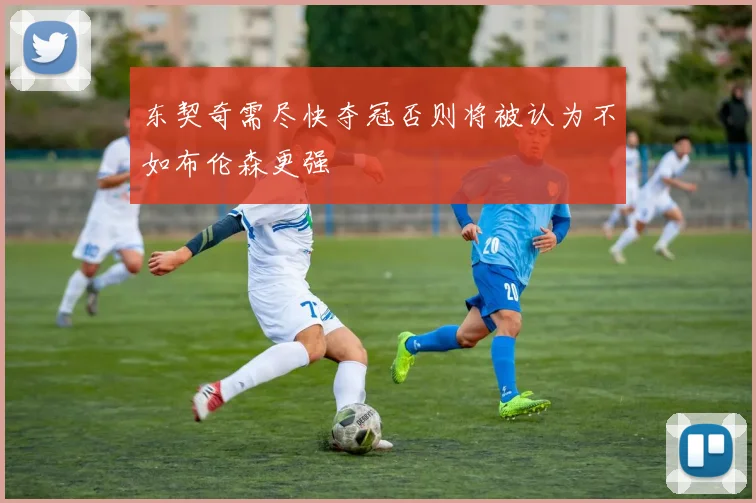 东契奇需尽快夺冠否则将被认为不如布伦森更强