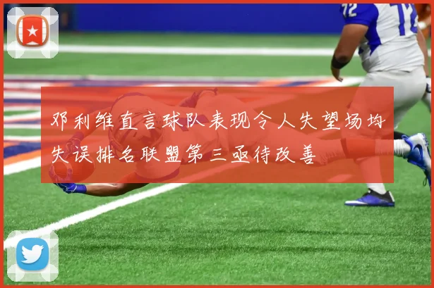 邓利维直言球队表现令人失望场均失误排名联盟第三亟待改善
