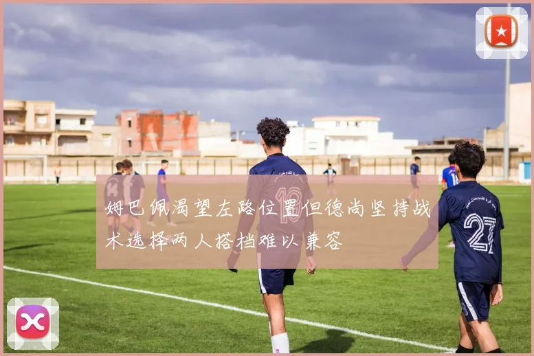 姆巴佩渴望左路位置但德尚坚持战术选择两人搭档难以兼容