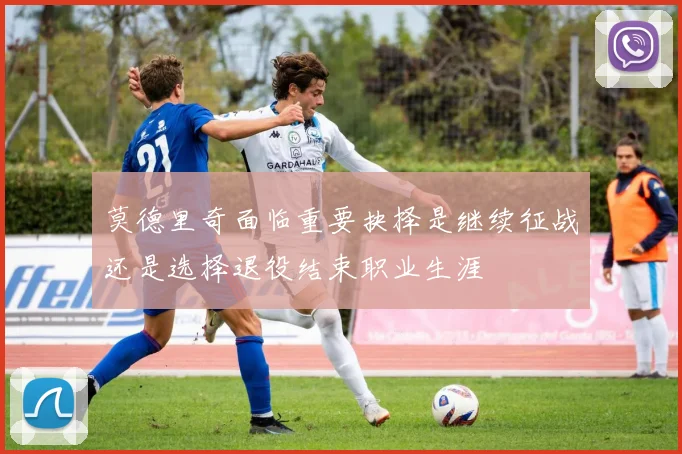 莫德里奇面临重要抉择是继续征战还是选择退役结束职业生涯