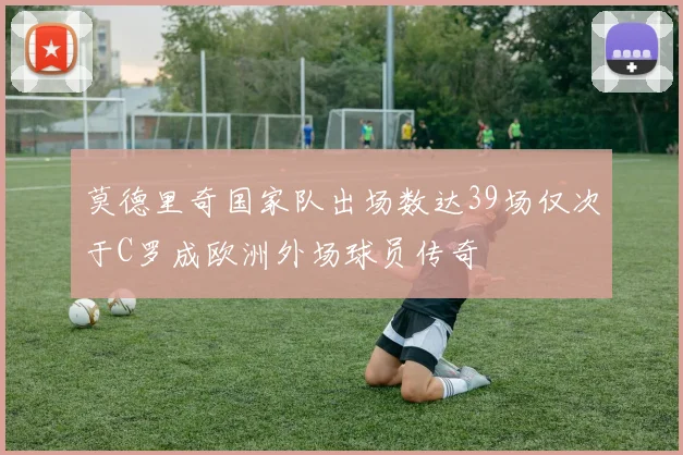 莫德里奇国家队出场数达39场仅次于C罗成欧洲外场球员传奇